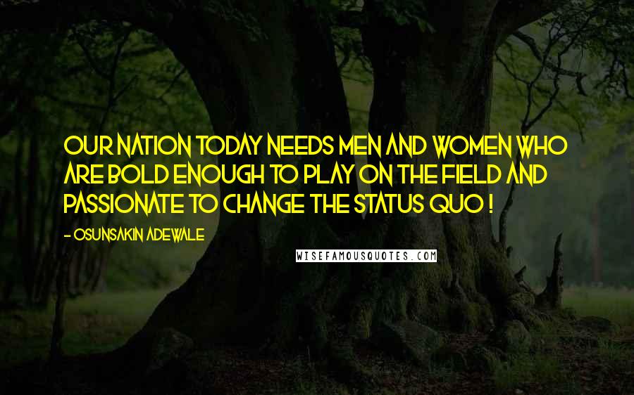 Osunsakin Adewale Quotes: Our nation today needs men and women who are bold enough to play on the field and passionate to change the status quo !