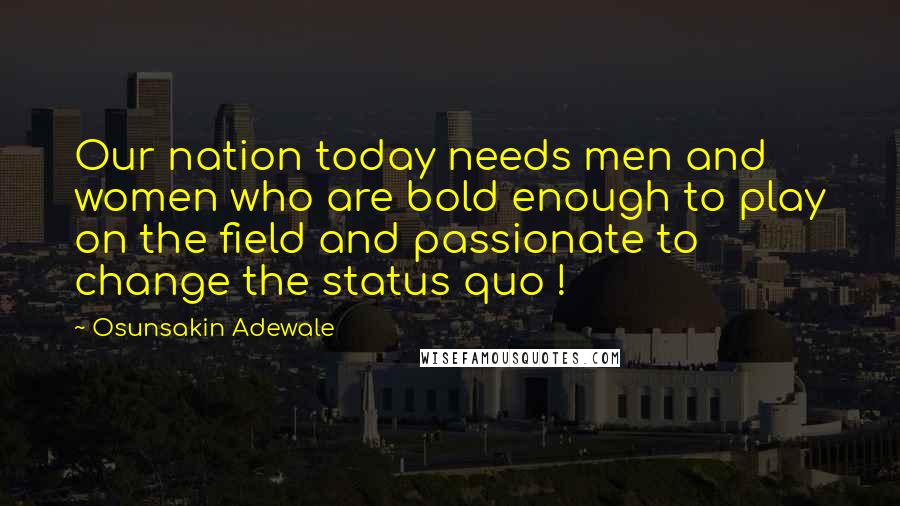 Osunsakin Adewale Quotes: Our nation today needs men and women who are bold enough to play on the field and passionate to change the status quo !