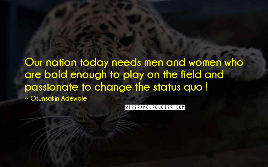 Osunsakin Adewale Quotes: Our nation today needs men and women who are bold enough to play on the field and passionate to change the status quo !