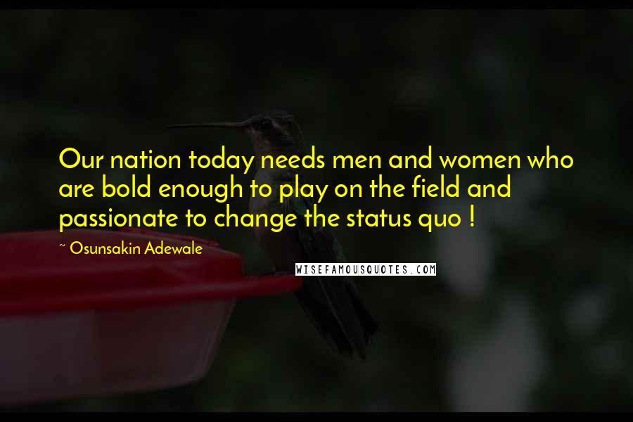 Osunsakin Adewale Quotes: Our nation today needs men and women who are bold enough to play on the field and passionate to change the status quo !