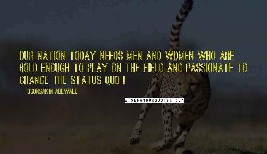 Osunsakin Adewale Quotes: Our nation today needs men and women who are bold enough to play on the field and passionate to change the status quo !