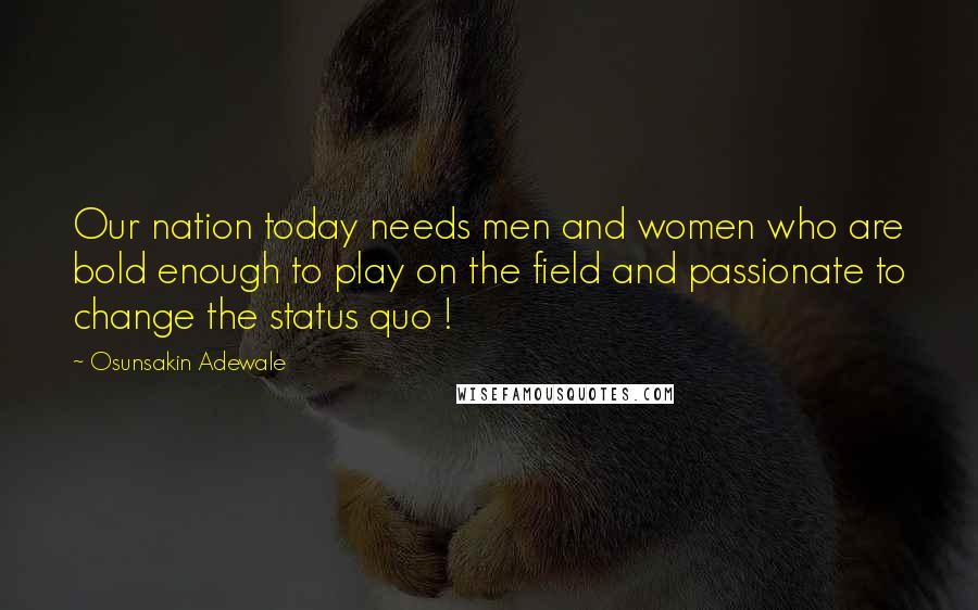 Osunsakin Adewale Quotes: Our nation today needs men and women who are bold enough to play on the field and passionate to change the status quo !