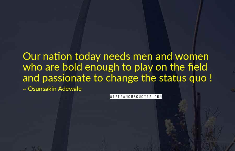 Osunsakin Adewale Quotes: Our nation today needs men and women who are bold enough to play on the field and passionate to change the status quo !