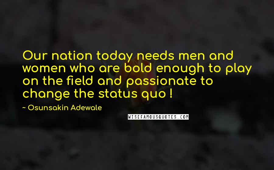 Osunsakin Adewale Quotes: Our nation today needs men and women who are bold enough to play on the field and passionate to change the status quo !