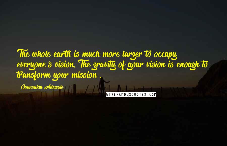 Osunsakin Adewale Quotes: The whole earth is much more larger to occupy everyone's vision. The gravity of your vision is enough to transform your mission .