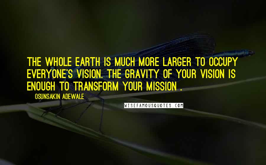 Osunsakin Adewale Quotes: The whole earth is much more larger to occupy everyone's vision. The gravity of your vision is enough to transform your mission .