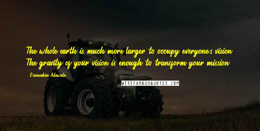 Osunsakin Adewale Quotes: The whole earth is much more larger to occupy everyone's vision. The gravity of your vision is enough to transform your mission .