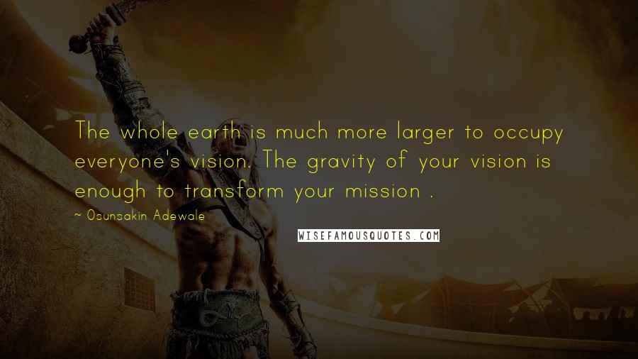 Osunsakin Adewale Quotes: The whole earth is much more larger to occupy everyone's vision. The gravity of your vision is enough to transform your mission .