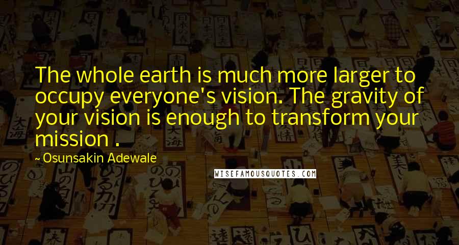 Osunsakin Adewale Quotes: The whole earth is much more larger to occupy everyone's vision. The gravity of your vision is enough to transform your mission .