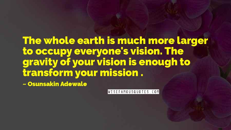 Osunsakin Adewale Quotes: The whole earth is much more larger to occupy everyone's vision. The gravity of your vision is enough to transform your mission .