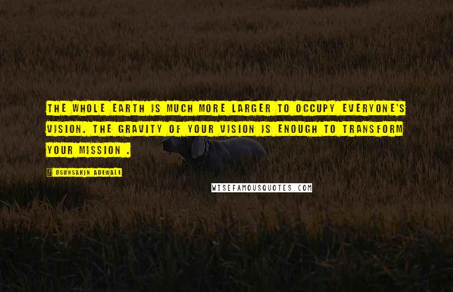 Osunsakin Adewale Quotes: The whole earth is much more larger to occupy everyone's vision. The gravity of your vision is enough to transform your mission .