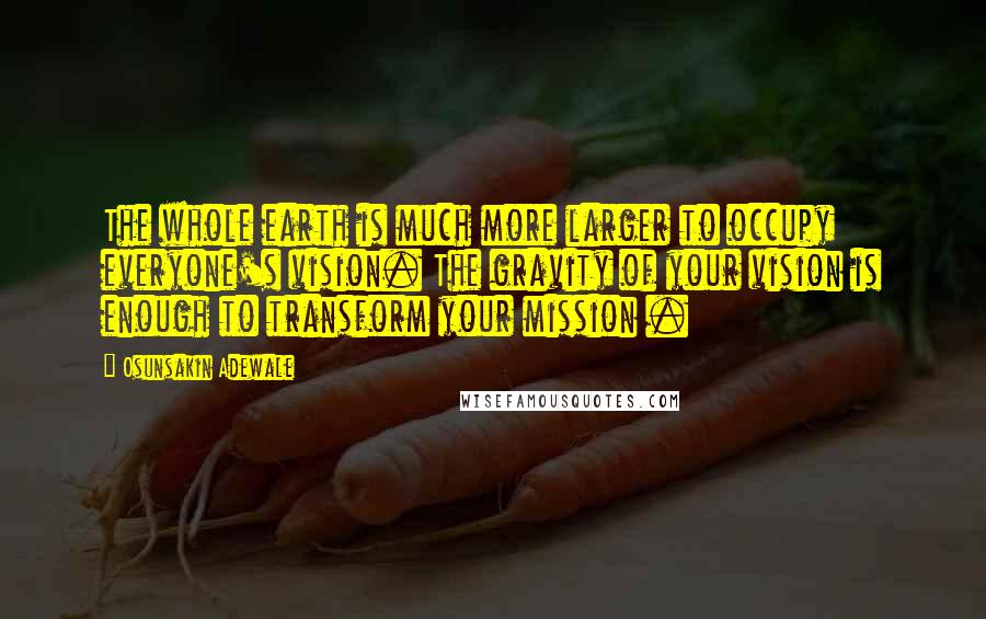 Osunsakin Adewale Quotes: The whole earth is much more larger to occupy everyone's vision. The gravity of your vision is enough to transform your mission .