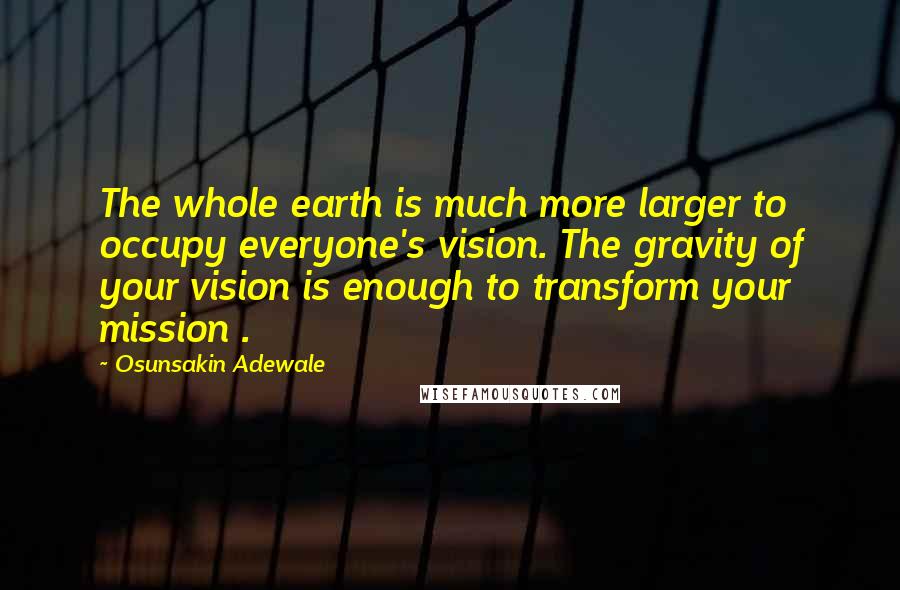 Osunsakin Adewale Quotes: The whole earth is much more larger to occupy everyone's vision. The gravity of your vision is enough to transform your mission .