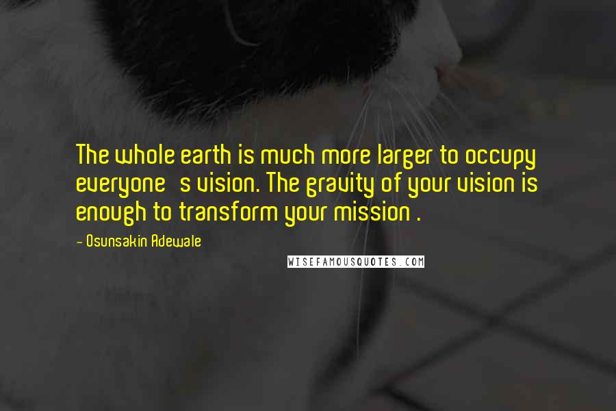 Osunsakin Adewale Quotes: The whole earth is much more larger to occupy everyone's vision. The gravity of your vision is enough to transform your mission .