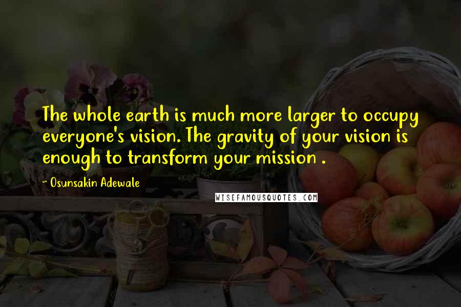 Osunsakin Adewale Quotes: The whole earth is much more larger to occupy everyone's vision. The gravity of your vision is enough to transform your mission .