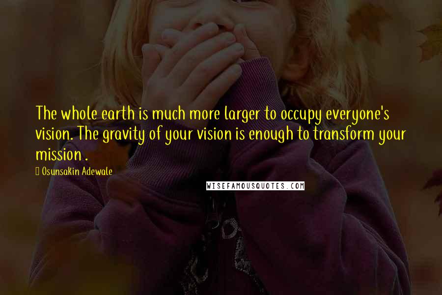 Osunsakin Adewale Quotes: The whole earth is much more larger to occupy everyone's vision. The gravity of your vision is enough to transform your mission .