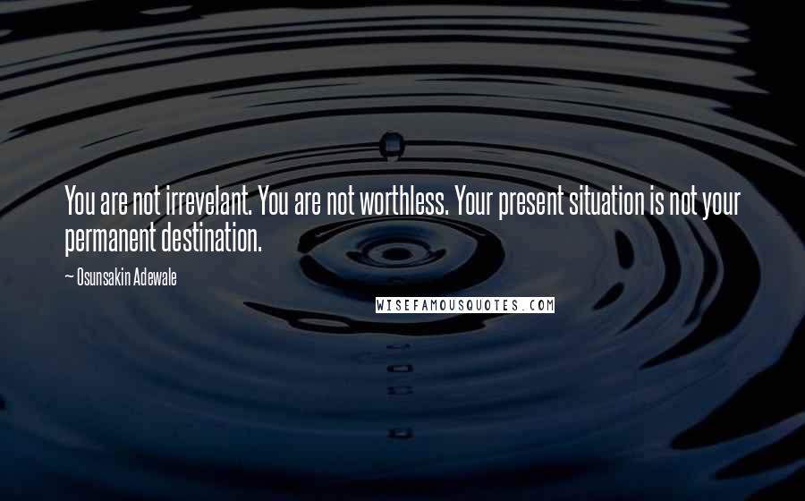 Osunsakin Adewale Quotes: You are not irrevelant. You are not worthless. Your present situation is not your permanent destination.