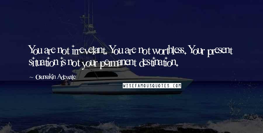 Osunsakin Adewale Quotes: You are not irrevelant. You are not worthless. Your present situation is not your permanent destination.