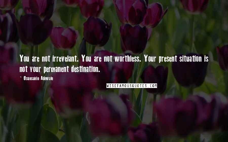 Osunsakin Adewale Quotes: You are not irrevelant. You are not worthless. Your present situation is not your permanent destination.