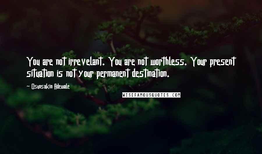 Osunsakin Adewale Quotes: You are not irrevelant. You are not worthless. Your present situation is not your permanent destination.