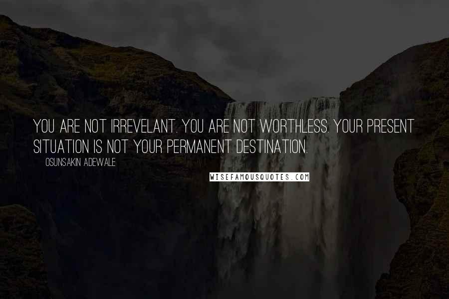 Osunsakin Adewale Quotes: You are not irrevelant. You are not worthless. Your present situation is not your permanent destination.