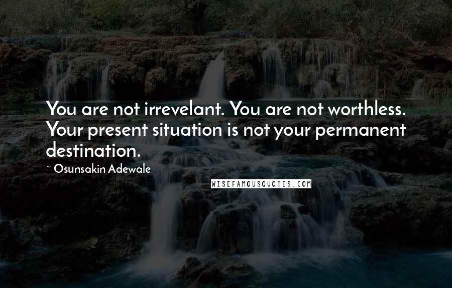 Osunsakin Adewale Quotes: You are not irrevelant. You are not worthless. Your present situation is not your permanent destination.