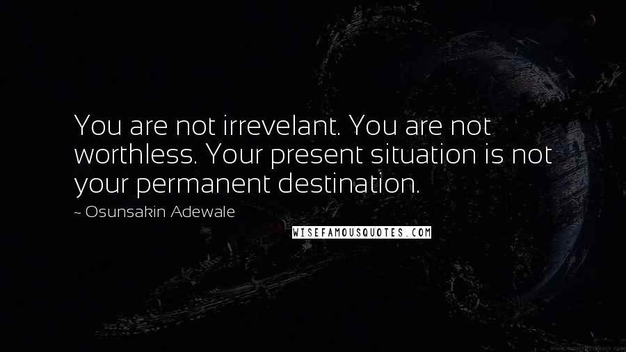 Osunsakin Adewale Quotes: You are not irrevelant. You are not worthless. Your present situation is not your permanent destination.
