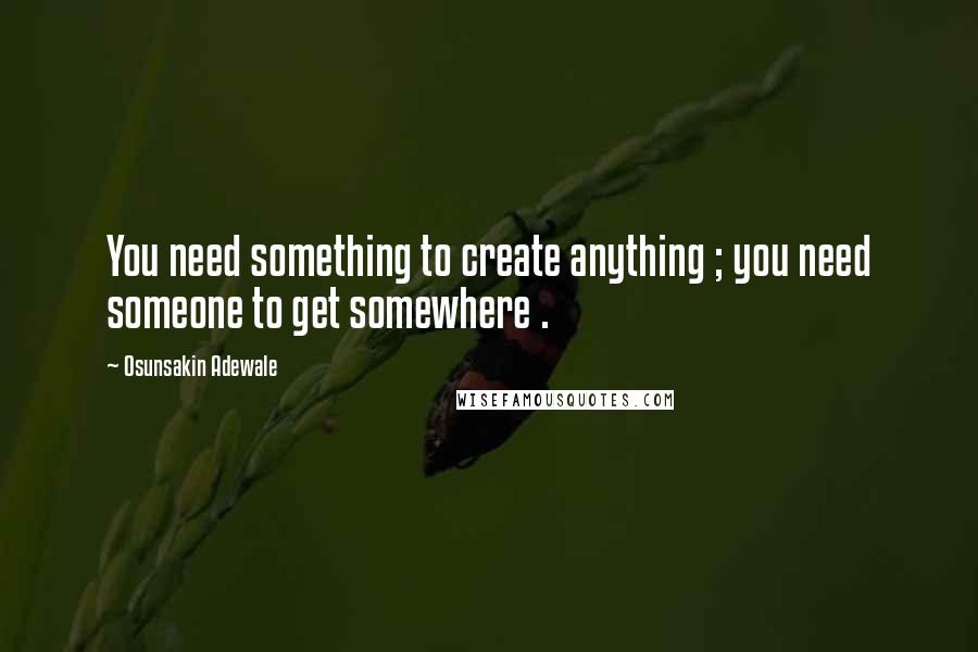 Osunsakin Adewale Quotes: You need something to create anything ; you need someone to get somewhere .