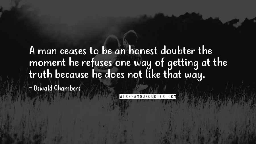 Oswald Chambers Quotes: A man ceases to be an honest doubter the moment he refuses one way of getting at the truth because he does not like that way.