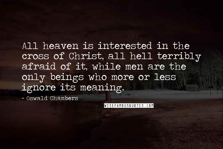 Oswald Chambers Quotes: All heaven is interested in the cross of Christ, all hell terribly afraid of it, while men are the only beings who more or less ignore its meaning.