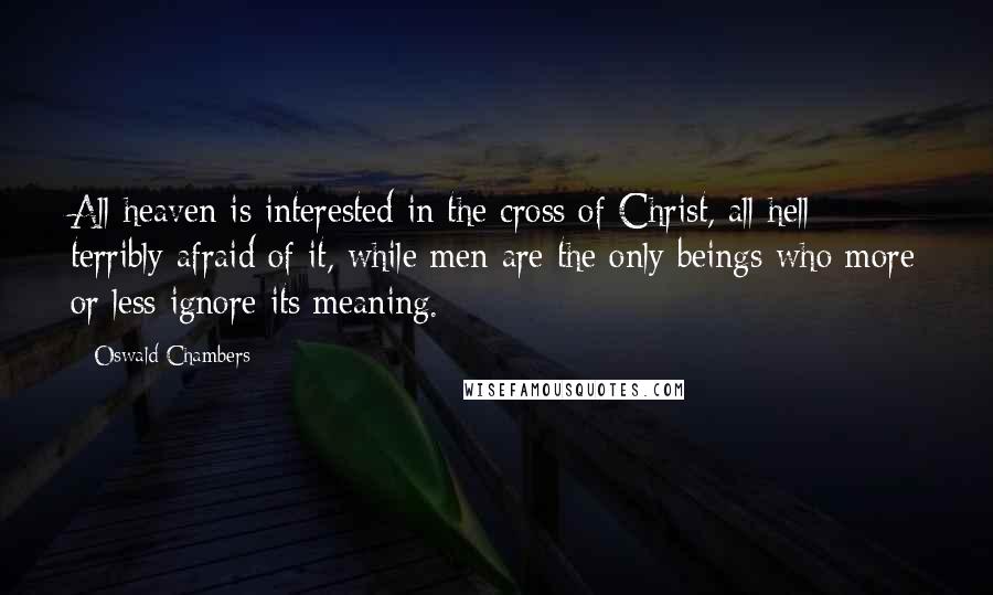 Oswald Chambers Quotes: All heaven is interested in the cross of Christ, all hell terribly afraid of it, while men are the only beings who more or less ignore its meaning.
