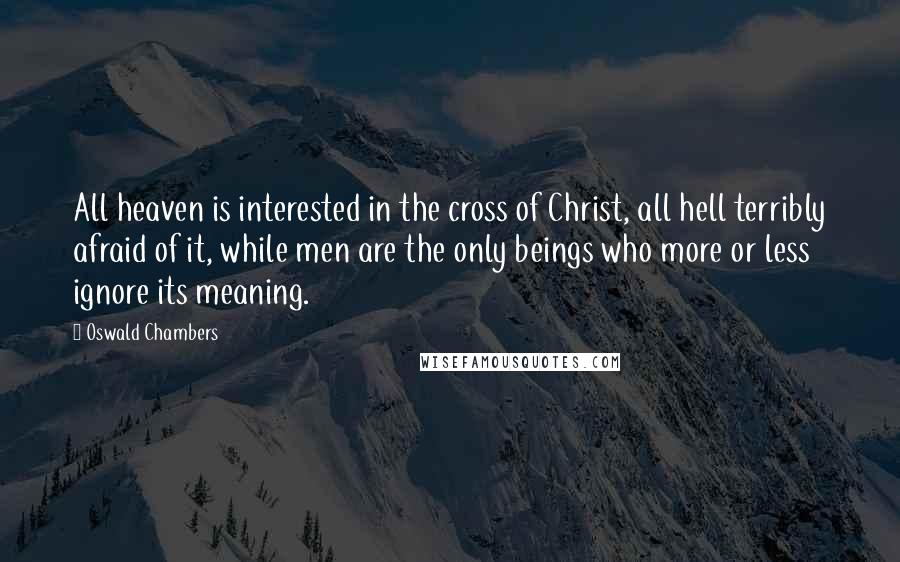 Oswald Chambers Quotes: All heaven is interested in the cross of Christ, all hell terribly afraid of it, while men are the only beings who more or less ignore its meaning.