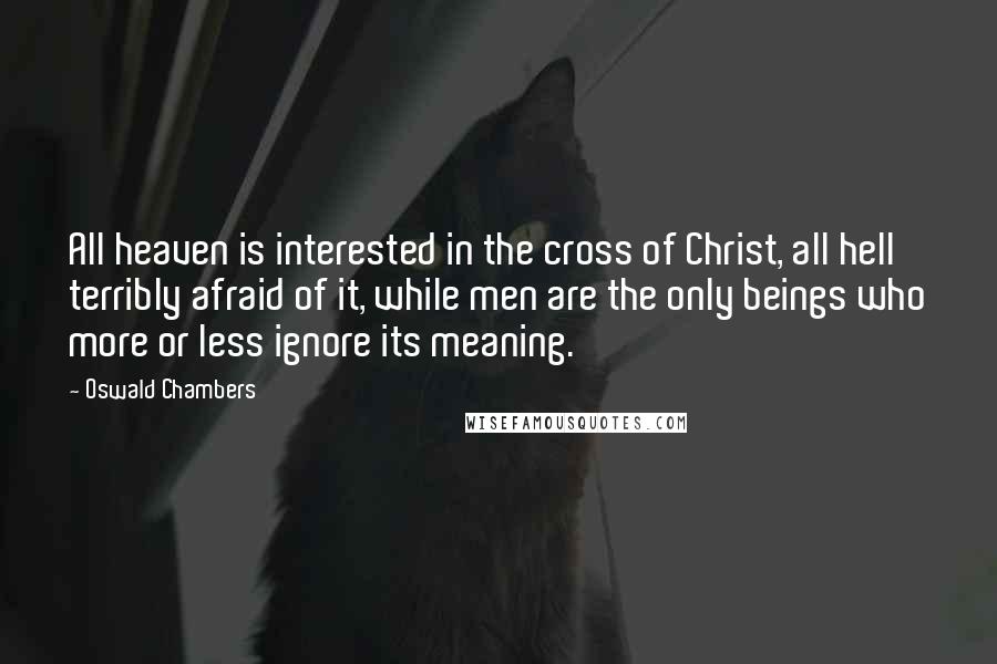 Oswald Chambers Quotes: All heaven is interested in the cross of Christ, all hell terribly afraid of it, while men are the only beings who more or less ignore its meaning.
