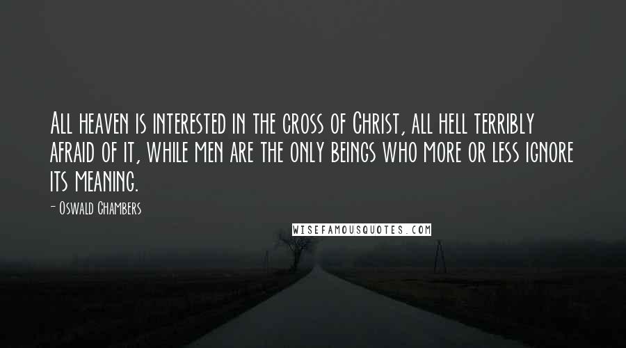 Oswald Chambers Quotes: All heaven is interested in the cross of Christ, all hell terribly afraid of it, while men are the only beings who more or less ignore its meaning.