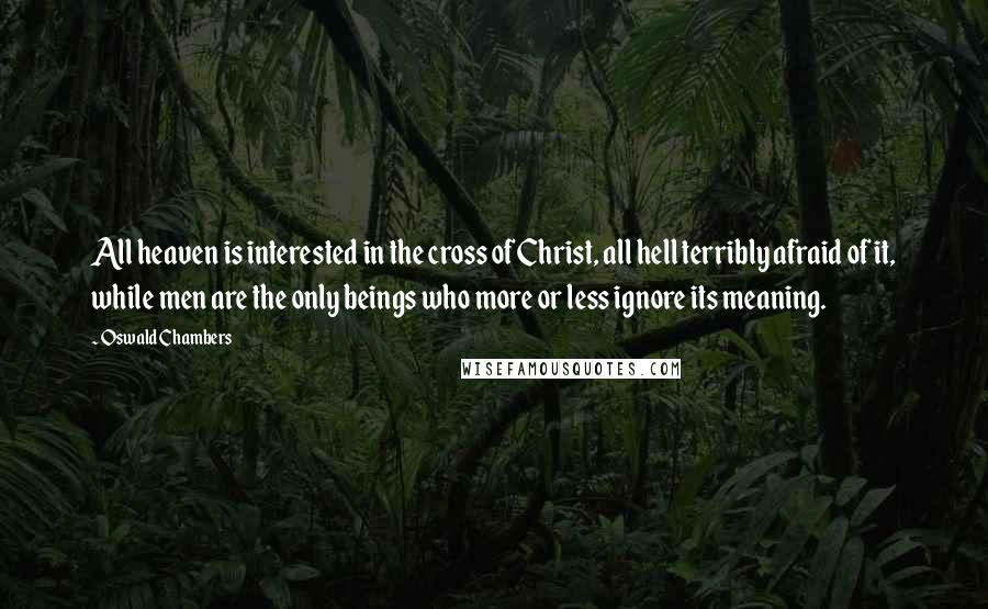 Oswald Chambers Quotes: All heaven is interested in the cross of Christ, all hell terribly afraid of it, while men are the only beings who more or less ignore its meaning.