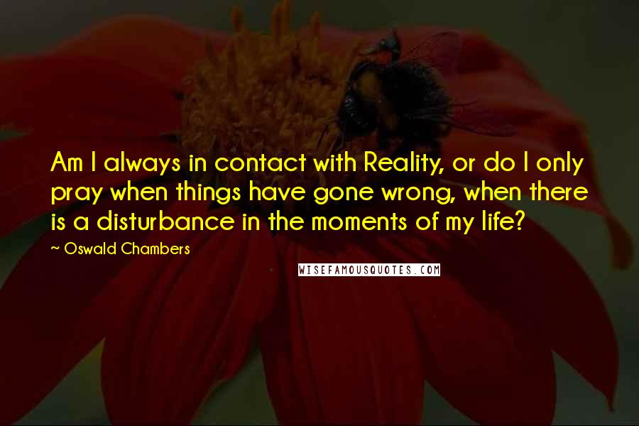 Oswald Chambers Quotes: Am I always in contact with Reality, or do I only pray when things have gone wrong, when there is a disturbance in the moments of my life?