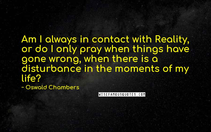 Oswald Chambers Quotes: Am I always in contact with Reality, or do I only pray when things have gone wrong, when there is a disturbance in the moments of my life?