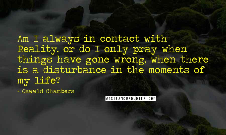 Oswald Chambers Quotes: Am I always in contact with Reality, or do I only pray when things have gone wrong, when there is a disturbance in the moments of my life?