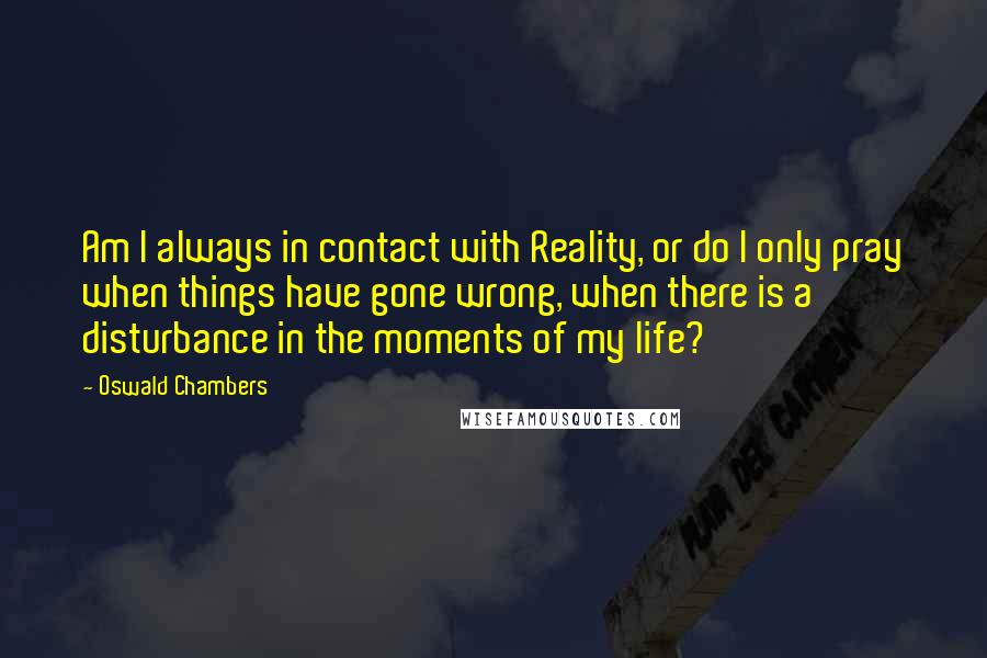Oswald Chambers Quotes: Am I always in contact with Reality, or do I only pray when things have gone wrong, when there is a disturbance in the moments of my life?