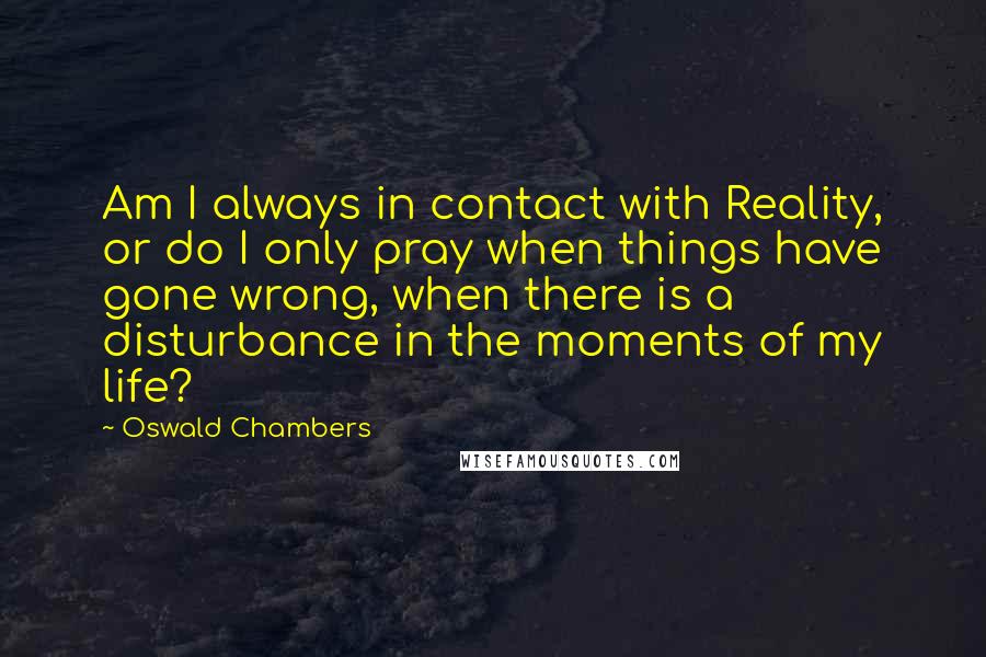 Oswald Chambers Quotes: Am I always in contact with Reality, or do I only pray when things have gone wrong, when there is a disturbance in the moments of my life?