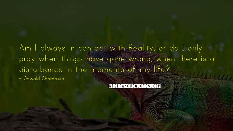 Oswald Chambers Quotes: Am I always in contact with Reality, or do I only pray when things have gone wrong, when there is a disturbance in the moments of my life?