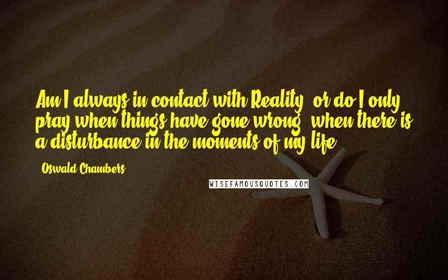 Oswald Chambers Quotes: Am I always in contact with Reality, or do I only pray when things have gone wrong, when there is a disturbance in the moments of my life?