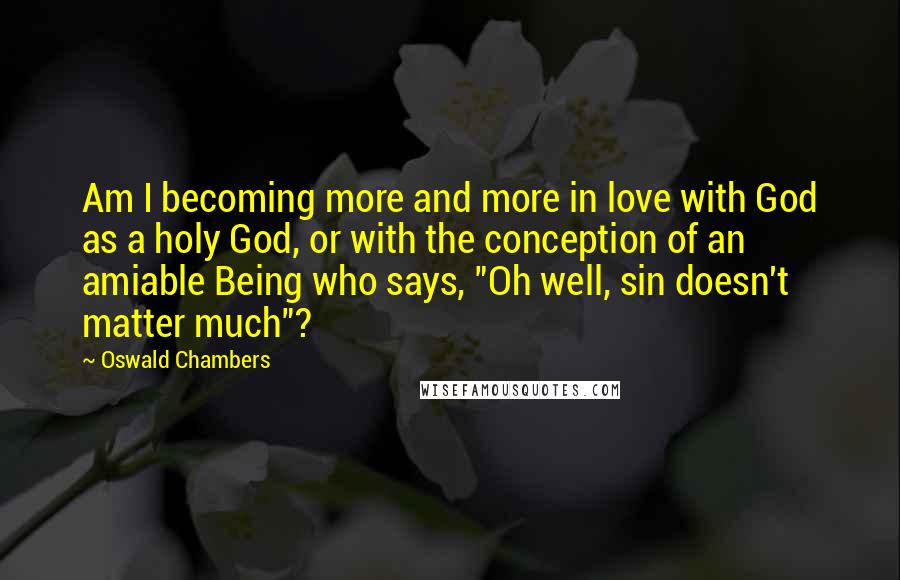 Oswald Chambers Quotes: Am I becoming more and more in love with God as a holy God, or with the conception of an amiable Being who says, "Oh well, sin doesn't matter much"?