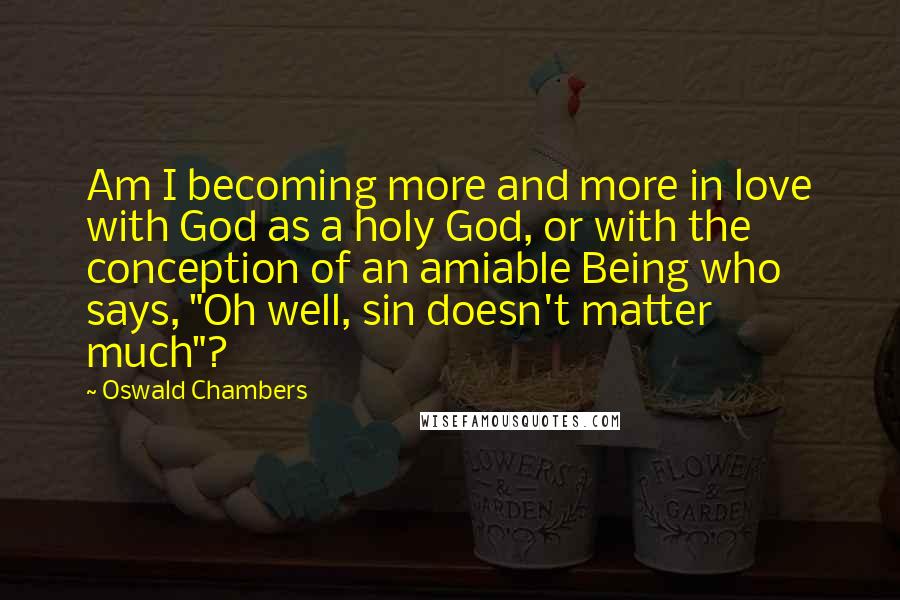 Oswald Chambers Quotes: Am I becoming more and more in love with God as a holy God, or with the conception of an amiable Being who says, "Oh well, sin doesn't matter much"?