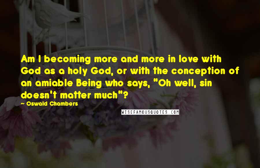 Oswald Chambers Quotes: Am I becoming more and more in love with God as a holy God, or with the conception of an amiable Being who says, "Oh well, sin doesn't matter much"?