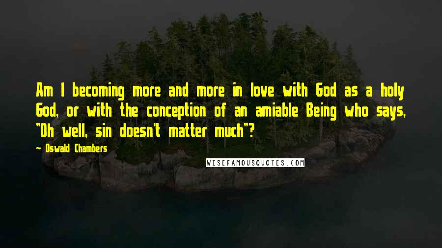 Oswald Chambers Quotes: Am I becoming more and more in love with God as a holy God, or with the conception of an amiable Being who says, "Oh well, sin doesn't matter much"?