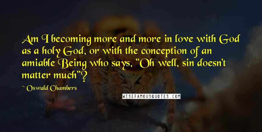 Oswald Chambers Quotes: Am I becoming more and more in love with God as a holy God, or with the conception of an amiable Being who says, "Oh well, sin doesn't matter much"?