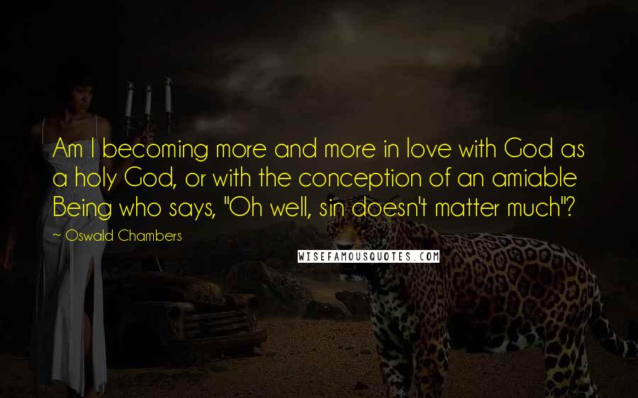 Oswald Chambers Quotes: Am I becoming more and more in love with God as a holy God, or with the conception of an amiable Being who says, "Oh well, sin doesn't matter much"?