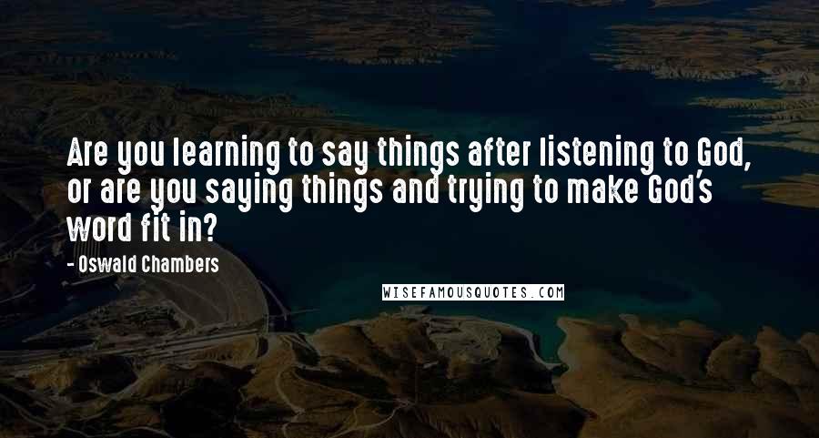 Oswald Chambers Quotes: Are you learning to say things after listening to God, or are you saying things and trying to make God's word fit in?