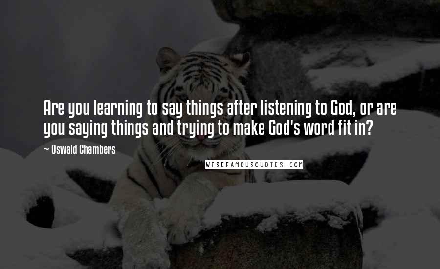 Oswald Chambers Quotes: Are you learning to say things after listening to God, or are you saying things and trying to make God's word fit in?